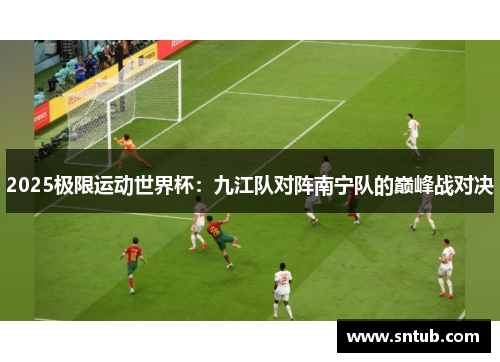 2025极限运动世界杯：九江队对阵南宁队的巅峰战对决