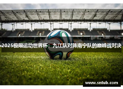 2025极限运动世界杯：九江队对阵南宁队的巅峰战对决