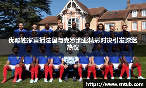 优酷独家直播法国与克罗地亚精彩对决引发球迷热议
